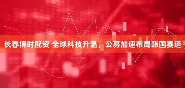 长春博时配资 全球科技升温，公募加速布局韩国赛道