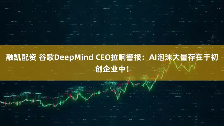 融凯配资 谷歌DeepMind CEO拉响警报：AI泡沫大量存在于初创企业中！